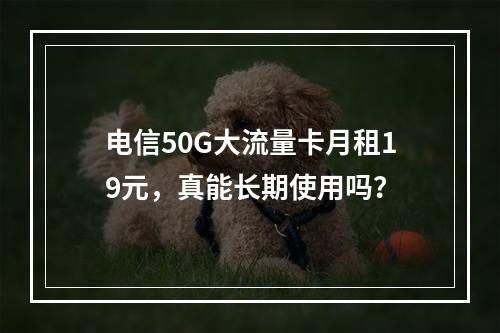 电信50G大流量卡月租19元，真能长期使用吗？