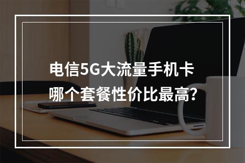 电信5G大流量手机卡哪个套餐性价比最高？