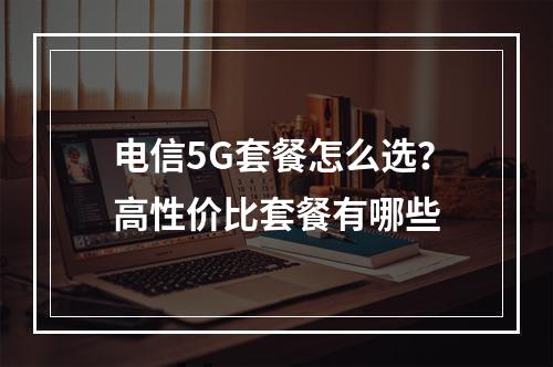 电信5G套餐怎么选？高性价比套餐有哪些