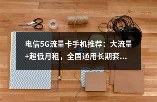 电信5G流量卡手机推荐：大流量+超低月租，全国通用长期套餐