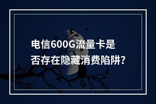 电信600G流量卡是否存在隐藏消费陷阱？