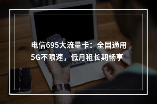 电信695大流量卡：全国通用5G不限速，低月租长期畅享