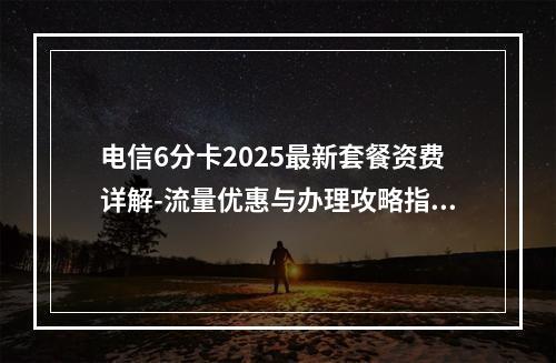电信6分卡2025最新套餐资费详解-流量优惠与办理攻略指南