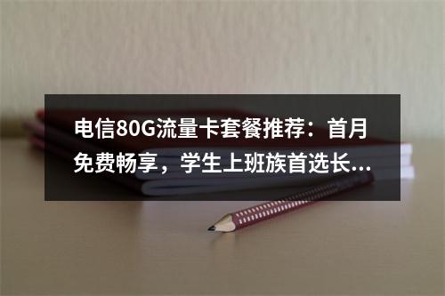 电信80G流量卡套餐推荐：首月免费畅享，学生上班族首选长期优惠