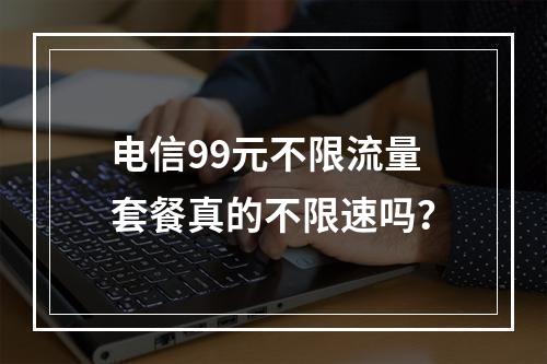 电信99元不限流量套餐真的不限速吗？