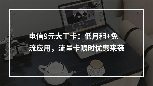 电信9元大王卡：低月租+免流应用，流量卡限时优惠来袭