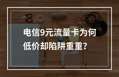 电信9元流量卡为何低价却陷阱重重？