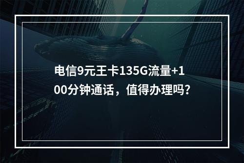 电信9元王卡135G流量+100分钟通话，值得办理吗？
