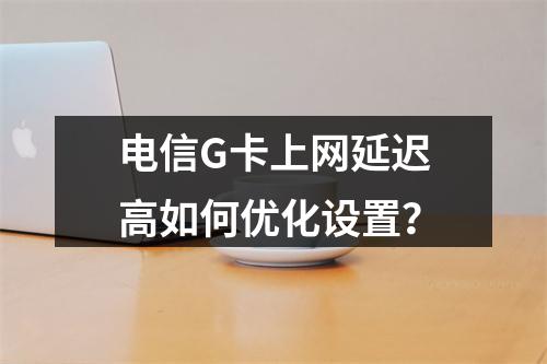 电信G卡上网延迟高如何优化设置？