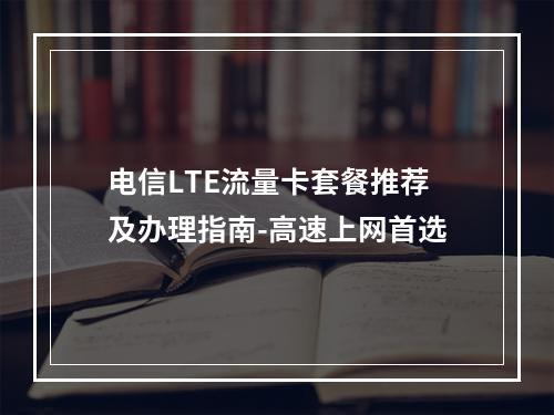 电信LTE流量卡套餐推荐及办理指南-高速上网首选