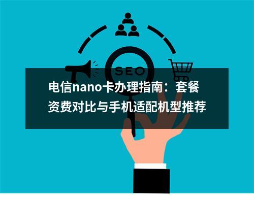 电信nano卡办理指南：套餐资费对比与手机适配机型推荐