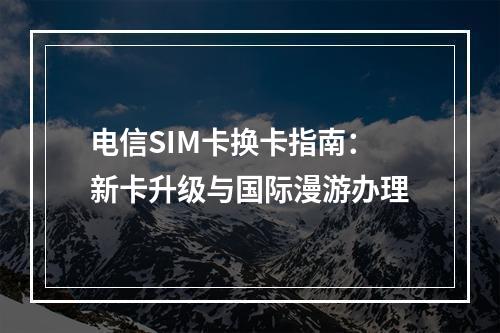 电信SIM卡换卡指南：新卡升级与国际漫游办理