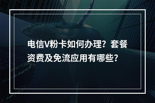 电信V粉卡如何办理？套餐资费及免流应用有哪些？