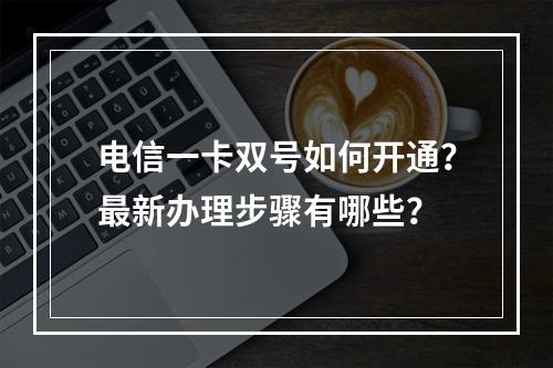 电信一卡双号如何开通？最新办理步骤有哪些？