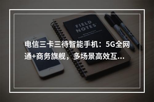 电信三卡三待智能手机：5G全网通+商务旗舰，多场景高效互联