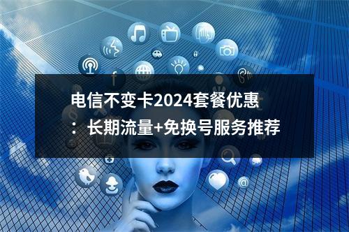 电信不变卡2024套餐优惠：长期流量+免换号服务推荐