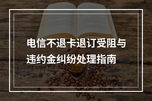 电信不退卡退订受阻与违约金纠纷处理指南