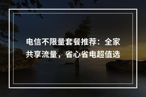 电信不限量套餐推荐：全家共享流量，省心省电超值选