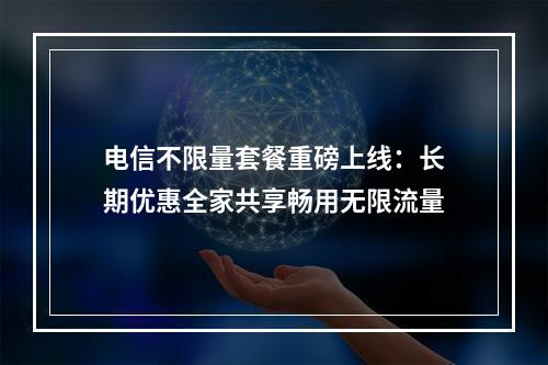 电信不限量套餐重磅上线：长期优惠全家共享畅用无限流量