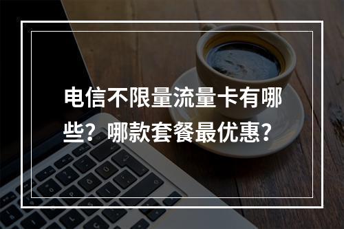 电信不限量流量卡有哪些？哪款套餐最优惠？