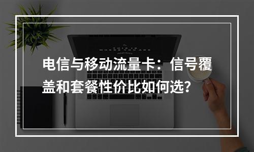 电信与移动流量卡：信号覆盖和套餐性价比如何选？