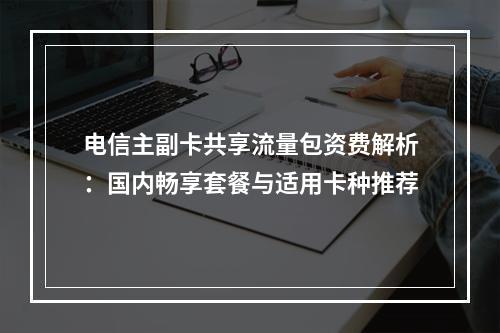 电信主副卡共享流量包资费解析：国内畅享套餐与适用卡种推荐