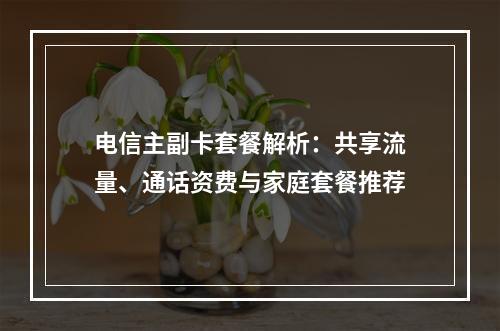 电信主副卡套餐解析：共享流量、通话资费与家庭套餐推荐
