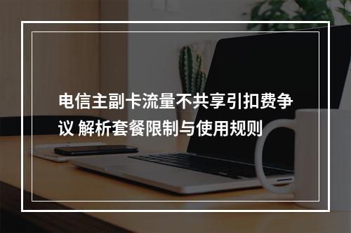 电信主副卡流量不共享引扣费争议 解析套餐限制与使用规则