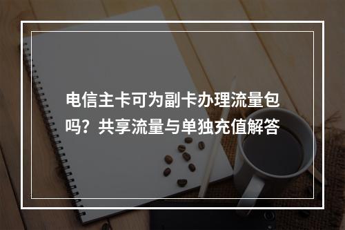 电信主卡可为副卡办理流量包吗？共享流量与单独充值解答