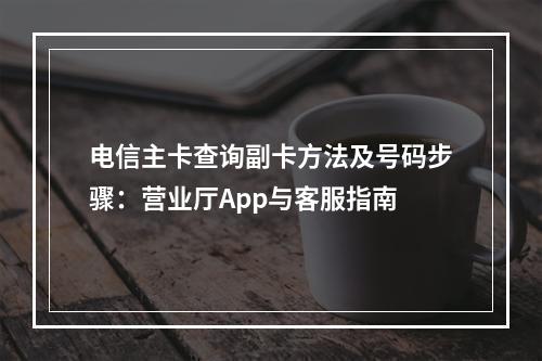 电信主卡查询副卡方法及号码步骤：营业厅App与客服指南