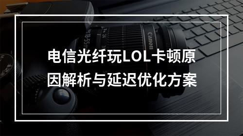 电信光纤玩LOL卡顿原因解析与延迟优化方案