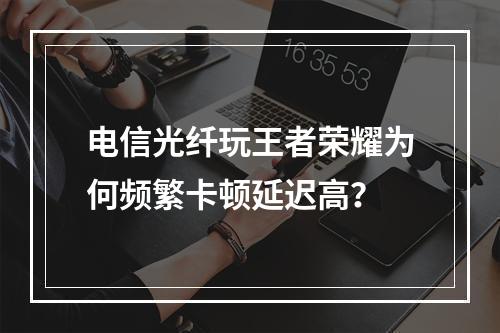 电信光纤玩王者荣耀为何频繁卡顿延迟高？