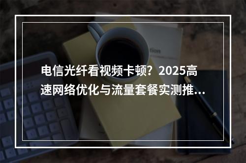 电信光纤看视频卡顿？2025高速网络优化与流量套餐实测推荐
