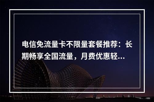 电信免流量卡不限量套餐推荐：长期畅享全国流量，月费优惠轻松省