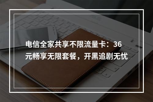 电信全家共享不限流量卡：36元畅享无限套餐，开黑追剧无忧