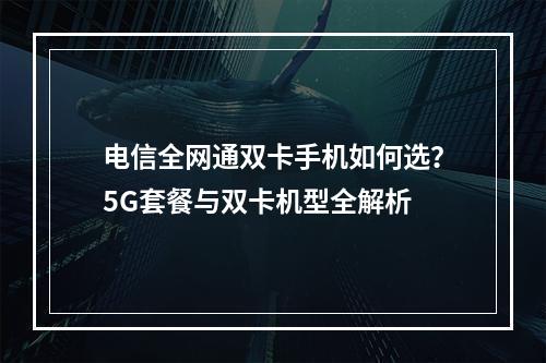 电信全网通双卡手机如何选？5G套餐与双卡机型全解析