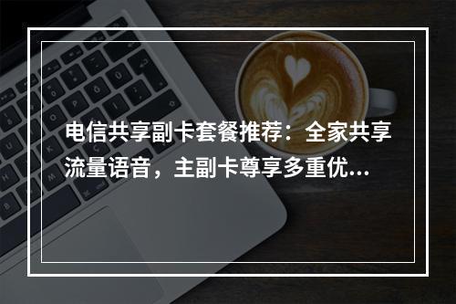 电信共享副卡套餐推荐：全家共享流量语音，主副卡尊享多重优惠