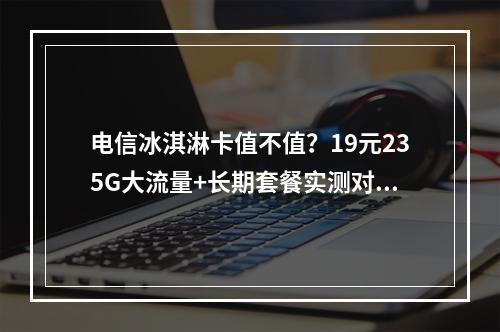 电信冰淇淋卡值不值？19元235G大流量+长期套餐实测对比