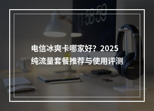电信冰爽卡哪家好？2025纯流量套餐推荐与使用评测