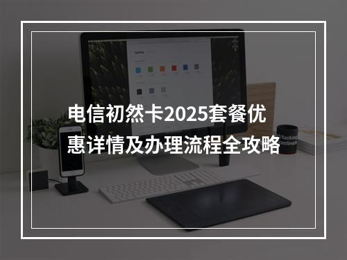 电信初然卡2025套餐优惠详情及办理流程全攻略