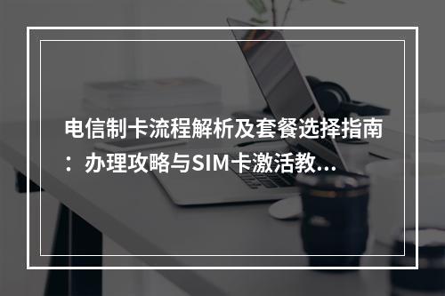电信制卡流程解析及套餐选择指南：办理攻略与SIM卡激活教程