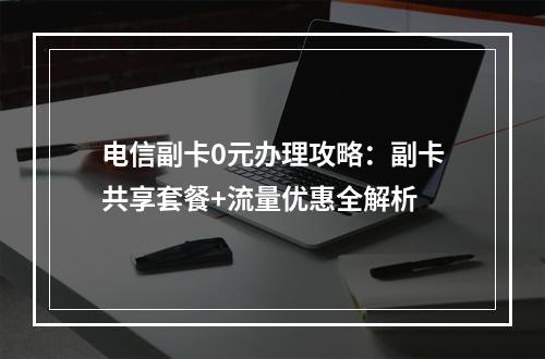 电信副卡0元办理攻略：副卡共享套餐+流量优惠全解析