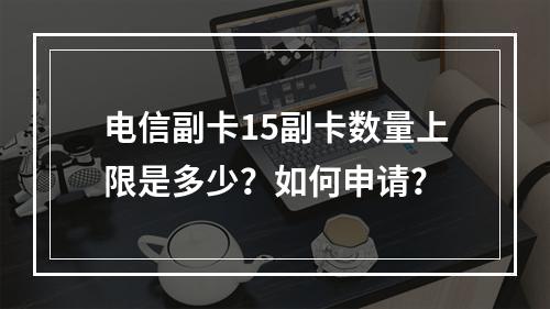 电信副卡15副卡数量上限是多少？如何申请？