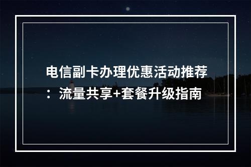 电信副卡办理优惠活动推荐：流量共享+套餐升级指南