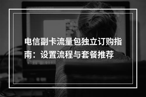 电信副卡流量包独立订购指南：设置流程与套餐推荐