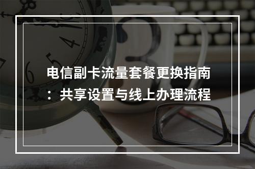 电信副卡流量套餐更换指南：共享设置与线上办理流程