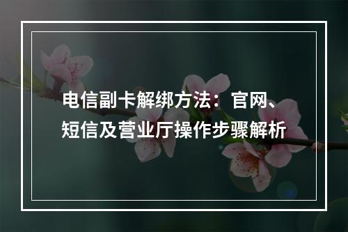 电信副卡解绑方法：官网、短信及营业厅操作步骤解析