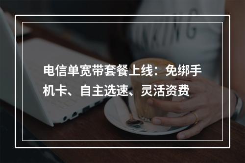 电信单宽带套餐上线：免绑手机卡、自主选速、灵活资费
