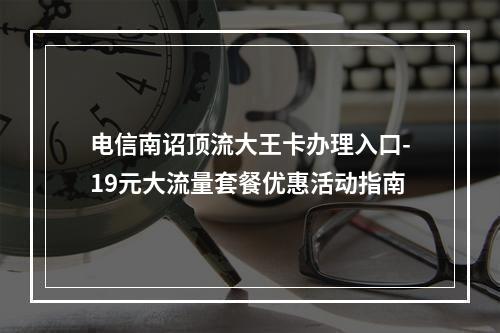 电信南诏顶流大王卡办理入口-19元大流量套餐优惠活动指南