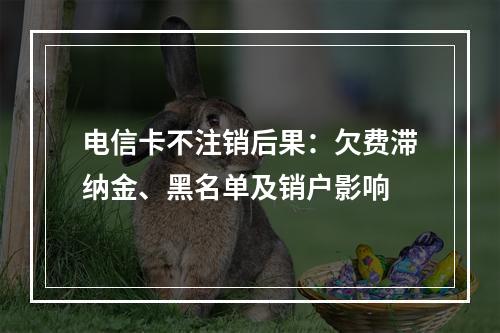 电信卡不注销后果：欠费滞纳金、黑名单及销户影响